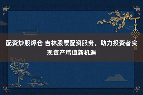 配资炒股爆仓 吉林股票配资服务，助力投资者实现资产增值新机遇