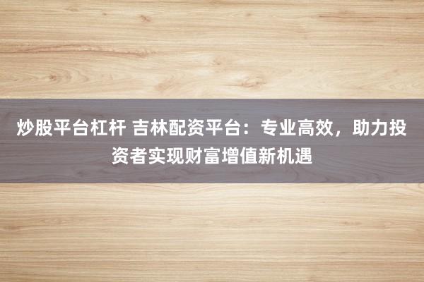 炒股平台杠杆 吉林配资平台：专业高效，助力投资者实现财富增值新机遇