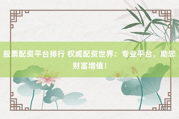 股票配资平台排行 权威配资世界：专业平台，助您财富增值！