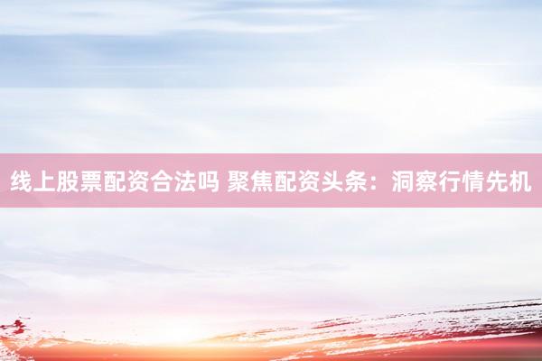 线上股票配资合法吗 聚焦配资头条：洞察行情先机