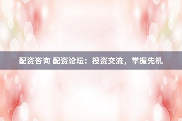 配资咨询 配资论坛：投资交流，掌握先机