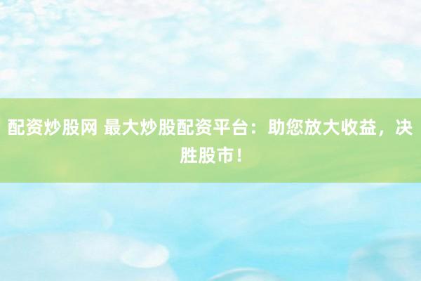 配资炒股网 最大炒股配资平台：助您放大收益，决胜股市！
