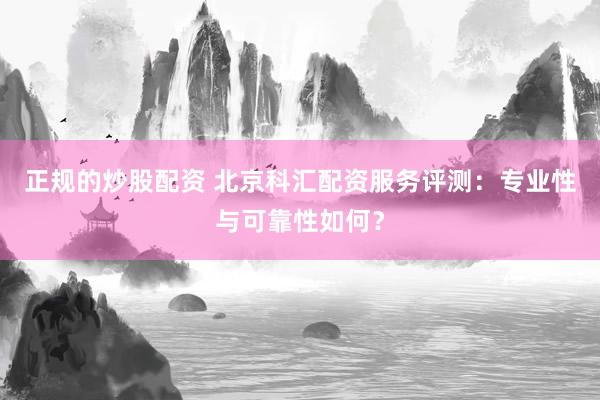 正规的炒股配资 北京科汇配资服务评测：专业性与可靠性如何？