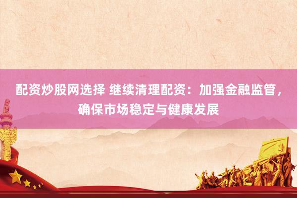配资炒股网选择 继续清理配资：加强金融监管，确保市场稳定与健康发展