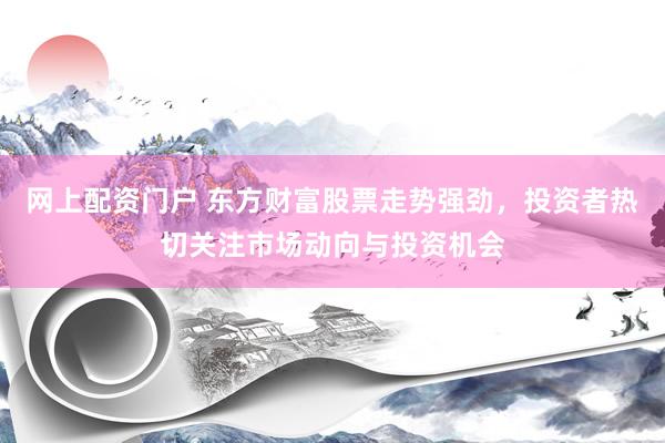 网上配资门户 东方财富股票走势强劲，投资者热切关注市场动向与投资机会