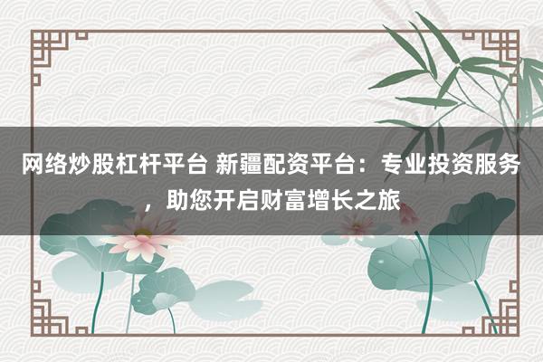 网络炒股杠杆平台 新疆配资平台：专业投资服务，助您开启财富增长之旅