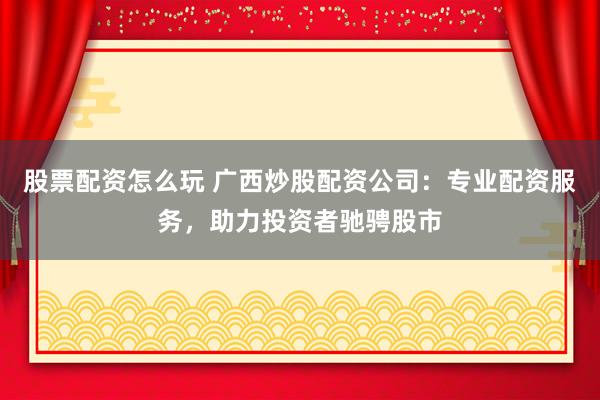 股票配资怎么玩 广西炒股配资公司：专业配资服务，助力投资者驰骋股市