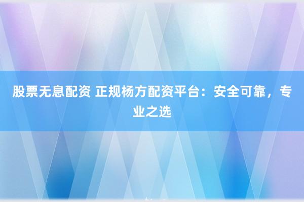 股票无息配资 正规杨方配资平台：安全可靠，专业之选
