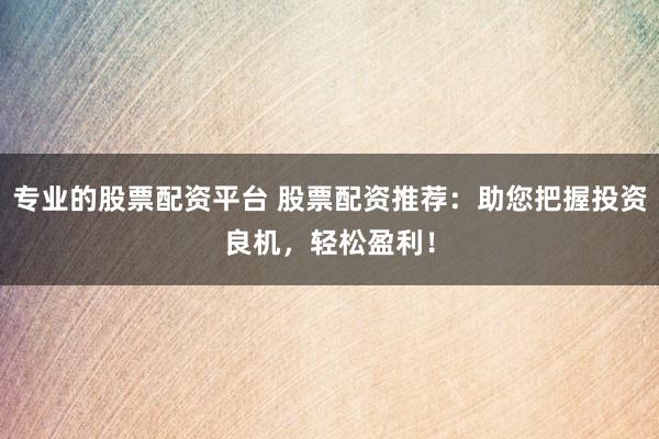 专业的股票配资平台 股票配资推荐：助您把握投资良机，轻松盈利！