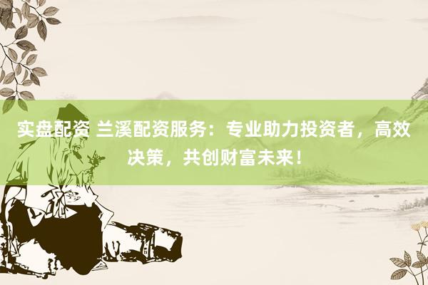 实盘配资 兰溪配资服务：专业助力投资者，高效决策，共创财富未来！