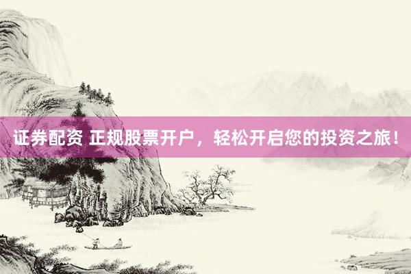 证券配资 正规股票开户，轻松开启您的投资之旅！