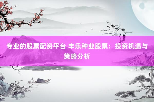 专业的股票配资平台 丰乐种业股票：投资机遇与策略分析