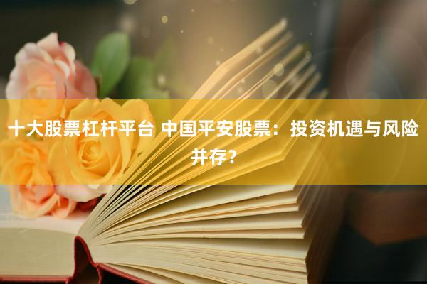 十大股票杠杆平台 中国平安股票：投资机遇与风险并存？