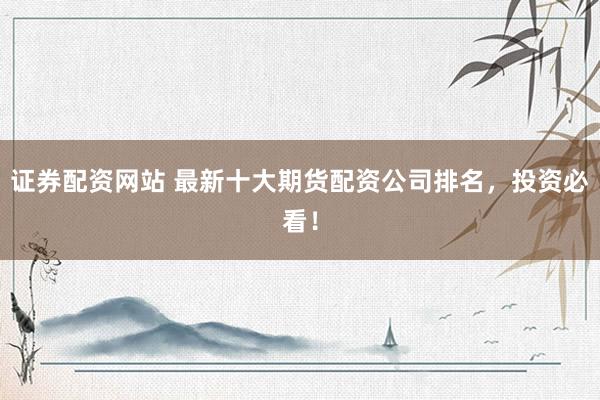 证券配资网站 最新十大期货配资公司排名，投资必看！