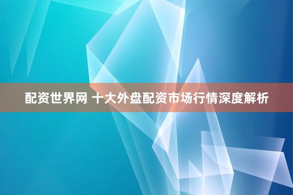 配资世界网 十大外盘配资市场行情深度解析