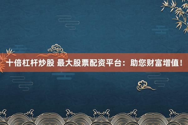 十倍杠杆炒股 最大股票配资平台：助您财富增值！