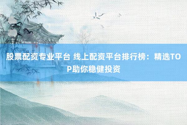 股票配资专业平台 线上配资平台排行榜：精选TOP助你稳健投资