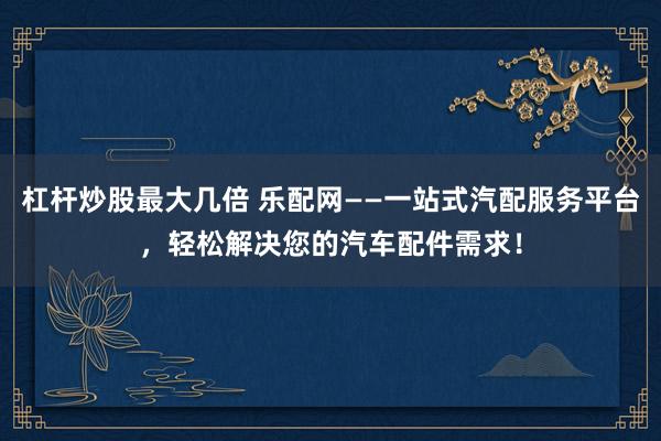 杠杆炒股最大几倍 乐配网——一站式汽配服务平台，轻松解决您的汽车配件需求！