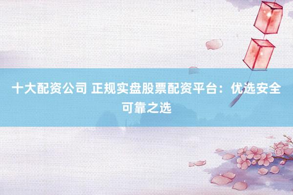 十大配资公司 正规实盘股票配资平台：优选安全可靠之选