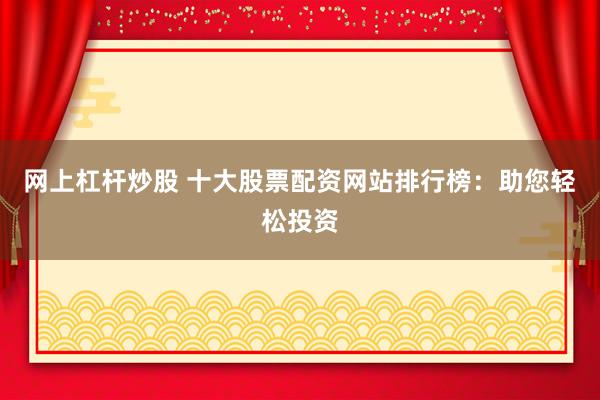 网上杠杆炒股 十大股票配资网站排行榜：助您轻松投资