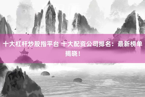 十大杠杆炒股指平台 十大配资公司排名：最新榜单揭晓！