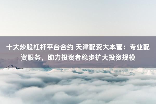 十大炒股杠杆平台合约 天津配资大本营：专业配资服务，助力投资者稳步扩大投资规模