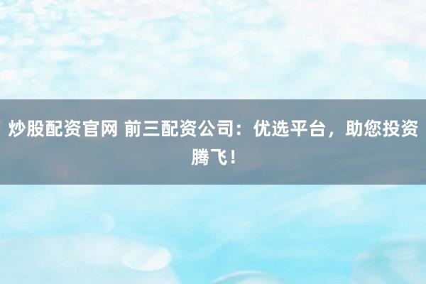 炒股配资官网 前三配资公司：优选平台，助您投资腾飞！
