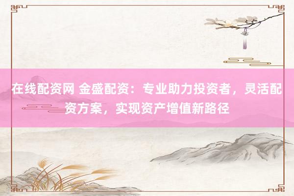 在线配资网 金盛配资：专业助力投资者，灵活配资方案，实现资产增值新路径