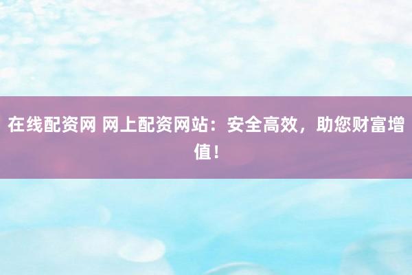 在线配资网 网上配资网站：安全高效，助您财富增值！