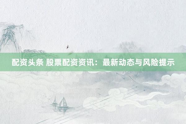 配资头条 股票配资资讯：最新动态与风险提示