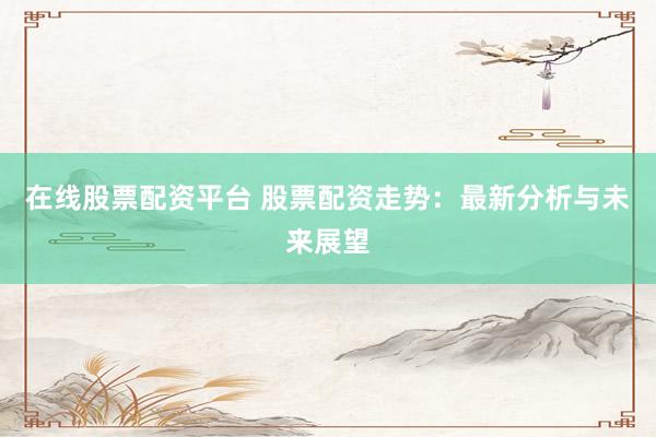 在线股票配资平台 股票配资走势:最新分析与未来展望