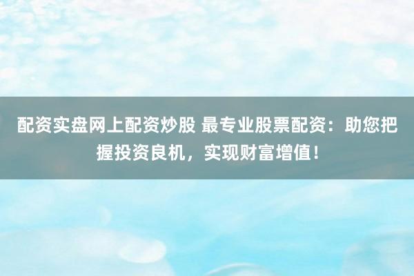 配资实盘网上配资炒股 最专业股票配资：助您把握投资良机，实现财富增值！