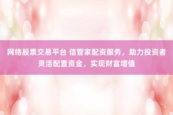网络股票交易平台 信管家配资服务，助力投资者灵活配置资金，实现财富增值