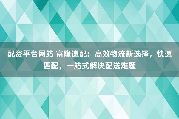 配资平台网站 富隆速配：高效物流新选择，快速匹配，一站式解决配送难题